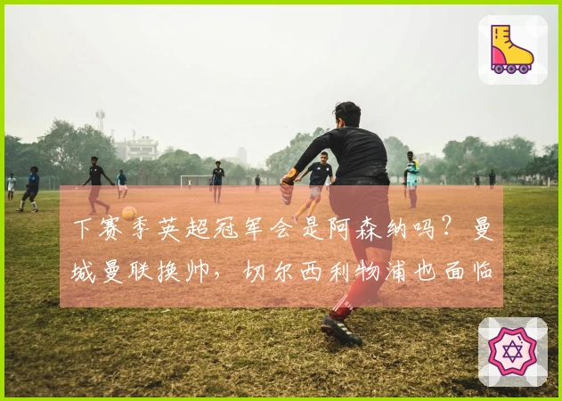 下赛季英超冠军会是阿森纳吗？曼城曼联换帅，切尔西利物浦也面临不确定性