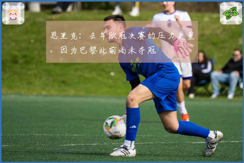 恩里克：去年欧冠决赛的压力更重，因为巴黎此前尚未夺冠