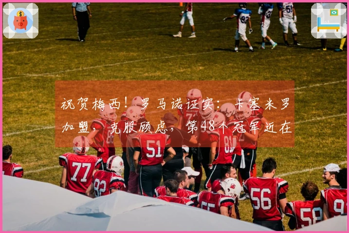 祝贺梅西！罗马诺证实：卡塞米罗加盟，克服顾虑，第48个冠军近在咫尺